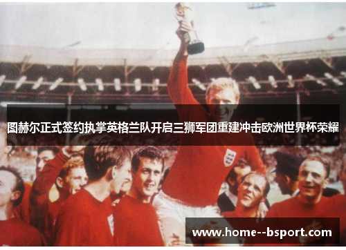 图赫尔正式签约执掌英格兰队开启三狮军团重建冲击欧洲世界杯荣耀 图赫尔正式签约执掌英格兰队开启三狮军团重建冲击欧洲世界杯荣耀