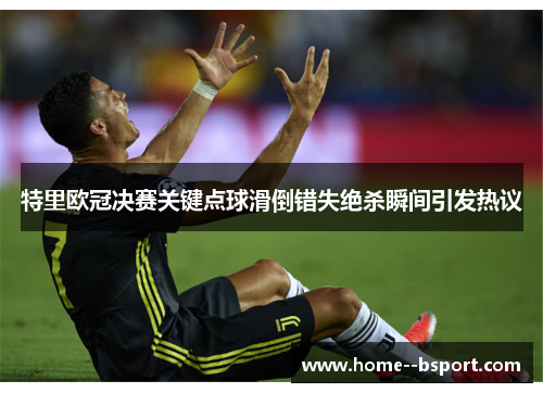 特里欧冠决赛关键点球滑倒错失绝杀瞬间引发热议 特里欧冠决赛关键点球滑倒错失绝杀瞬间引发热议