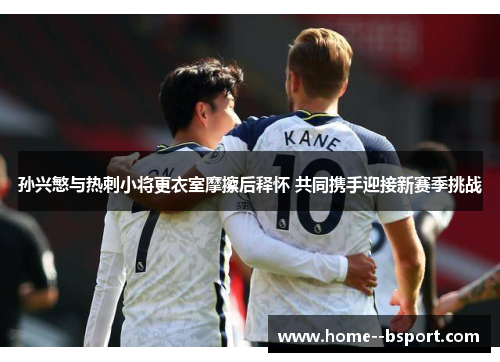 孙兴慜与热刺小将更衣室摩擦后释怀 共同携手迎接新赛季挑战