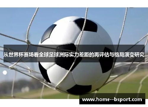 从世界杯赛场看全球足球洲际实力差距的再评估与格局演变研究 从世界杯赛场看全球足球洲际实力差距的再评估与格局演变研究