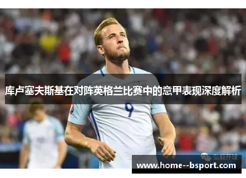库卢塞夫斯基在对阵英格兰比赛中的意甲表现深度解析
